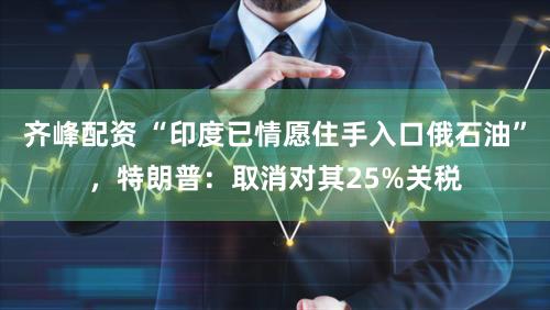 齐峰配资 “印度已情愿住手入口俄石油”,特朗普:取消对其25%关税