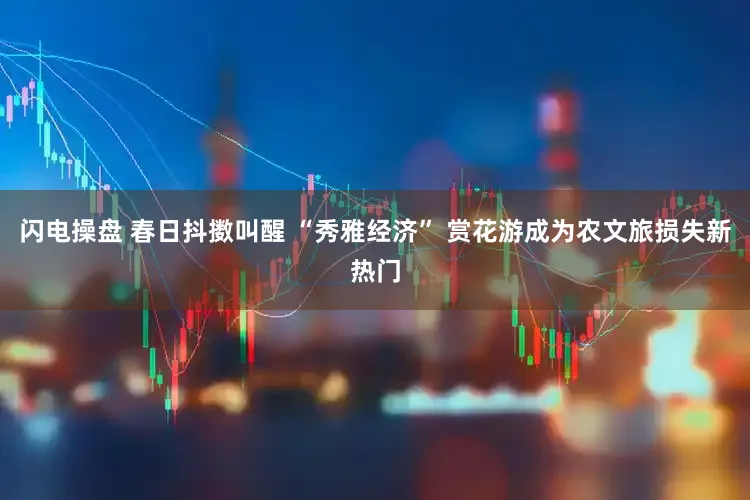 闪电操盘 春日抖擞叫醒 “秀雅经济” 赏花游成为农文旅损失新热门