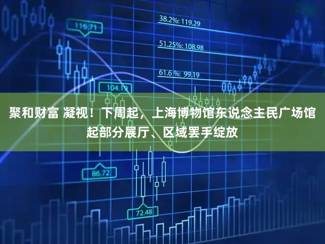 聚和财富 凝视！下周起，上海博物馆东说念主民广场馆起部分展厅、区域罢手绽放