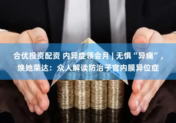 合优投资配资 内异症领会月 | 无惧“异痛”，焕她荣达：众人解读防治子宫内膜异位症