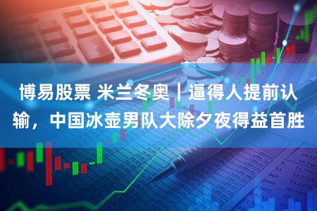 博易股票 米兰冬奥|逼得人提前认输,中国冰壶男队大除夕夜得益首胜