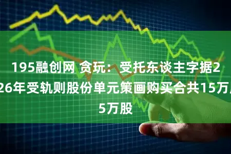 195融创网 贪玩:受托东谈主字据2026年受轨则股份单元策画购买合共15万股