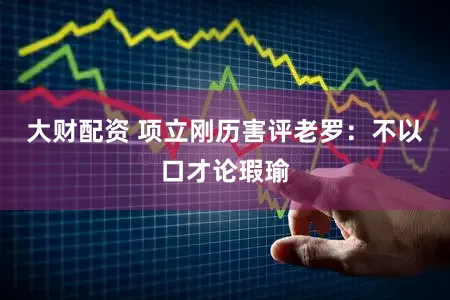 大财配资 项立刚历害评老罗:不以口才论瑕瑜