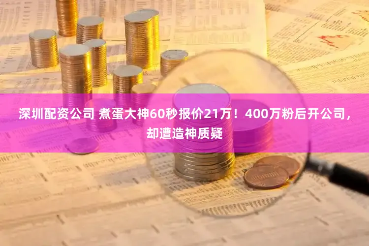 深圳配资公司 煮蛋大神60秒报价21万！400万粉后开公司，却遭造神质疑
