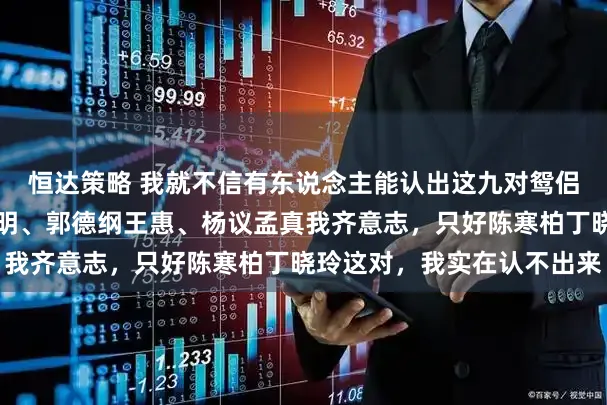 恒达策略 我就不信有东说念主能认出这九对鸳侣！冯巩艾慧、于谦白慧明、郭德纲王惠、杨议孟真我齐意志，只好陈寒柏丁晓玲这对，我实在认不出来