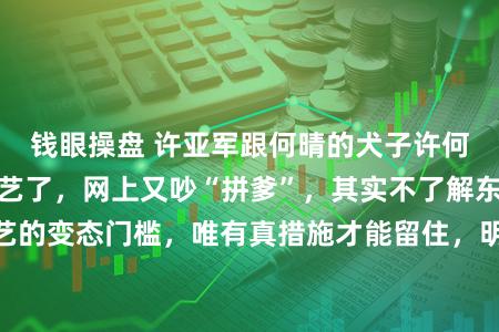 钱眼操盘 许亚军跟何晴的犬子许何进北京东说念主艺了,网上又吵“拼爹”,其实不了解东说念主艺的变态门槛,唯有真措施才能留住,明星二代也得端茶倒水跑副角