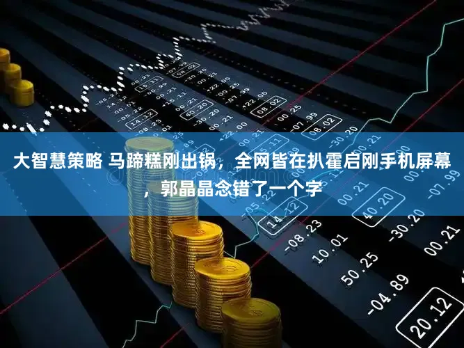 大智慧策略 马蹄糕刚出锅，全网皆在扒霍启刚手机屏幕，郭晶晶念错了一个字