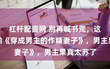 杠杆配资网 别再喊书荒，这些演义不输《穿成男主的作精妻子》，男主果真太苏了