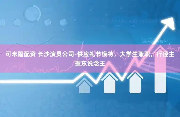 可米隆配资 长沙演员公司-供应礼节模特，大学生兼职，行径主握东说念主