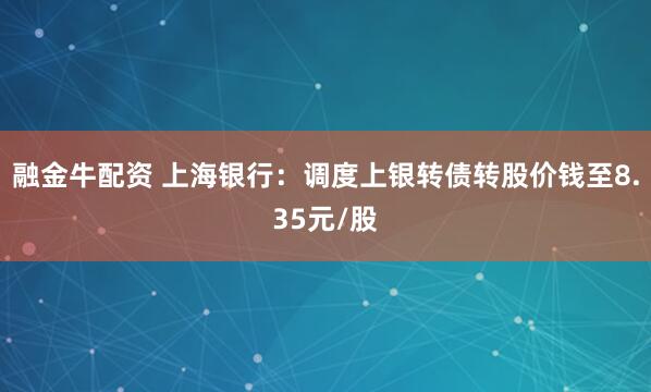 融金牛配资 上海银行：调度上银转债转股价钱至8.35元/股