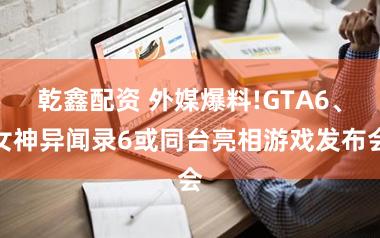 乾鑫配资 外媒爆料!GTA6、女神异闻录6或同台亮相游戏发布会