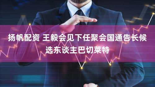 扬帆配资 王毅会见下任聚会国通告长候选东谈主巴切莱特