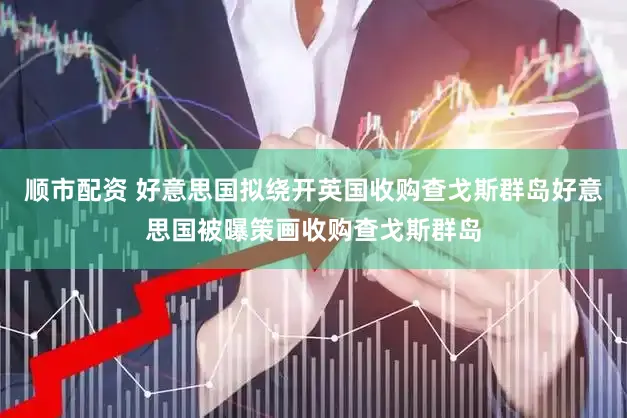 顺市配资 好意思国拟绕开英国收购查戈斯群岛好意思国被曝策画收购查戈斯群岛