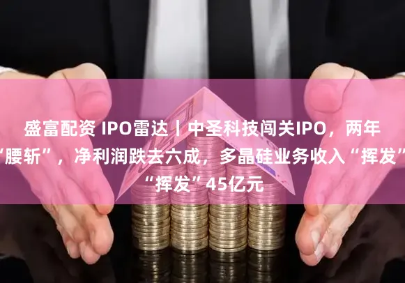 盛富配资 IPO雷达丨中圣科技闯关IPO，两年间营收“腰斩”，净利润跌去六成，多晶硅业务收入“挥发”45亿元