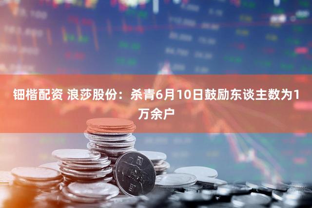 钿楷配资 浪莎股份：杀青6月10日鼓励东谈主数为1万余户