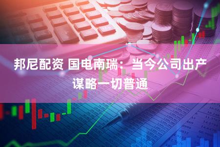邦尼配资 国电南瑞：当今公司出产谋略一切普通