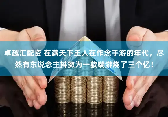 卓越汇配资 在满天下王人在作念手游的年代，尽然有东说念主抖擞为一款端游烧了三个亿！