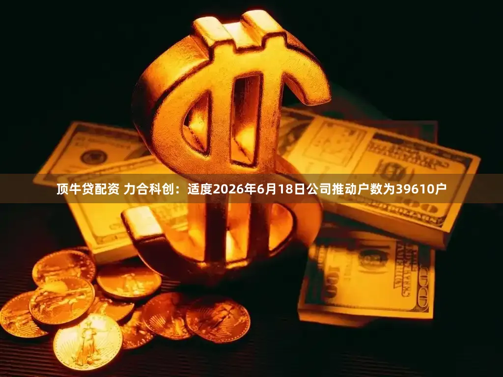 顶牛贷配资 力合科创:适度2026年6月18日公司推动户数为39610户